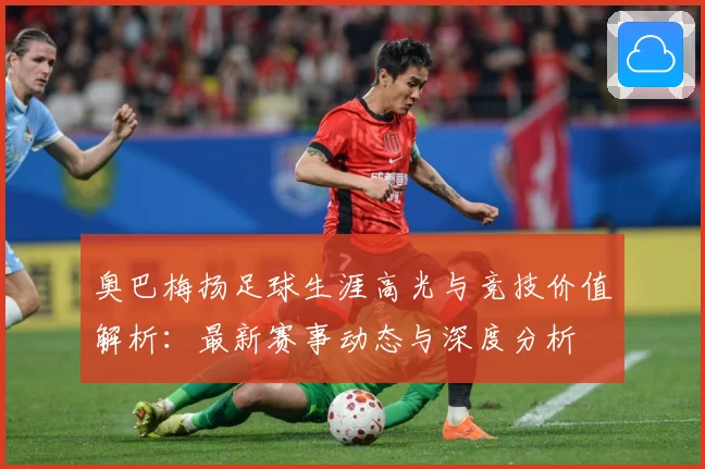 奥巴梅扬足球生涯高光与竞技价值解析：最新赛事动态与深度分析