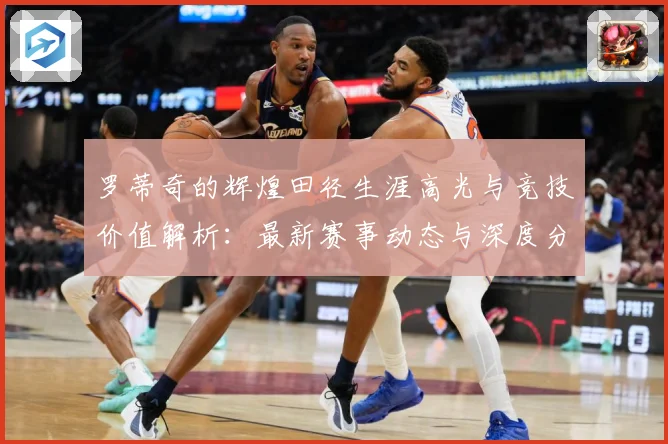 罗蒂奇的辉煌田径生涯高光与竞技价值解析：最新赛事动态与深度分析