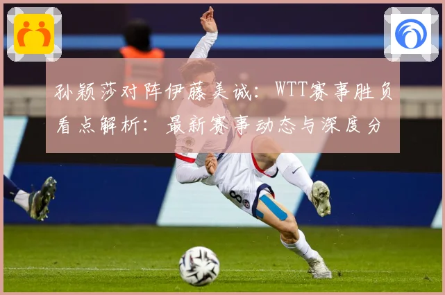 孙颖莎对阵伊藤美诚：WTT赛事胜负看点解析：最新赛事动态与深度分析
