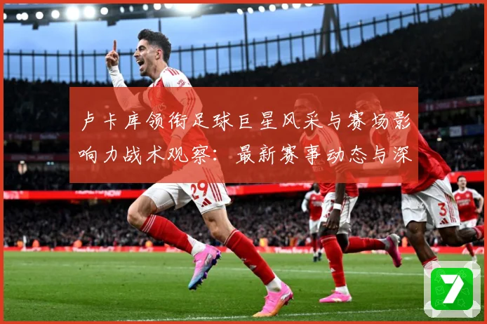 卢卡库领衔足球巨星风采与赛场影响力战术观察：最新赛事动态与深度分析
