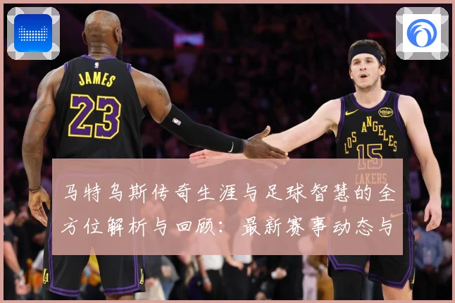 马特乌斯传奇生涯与足球智慧的全方位解析与回顾：最新赛事动态与深度分析