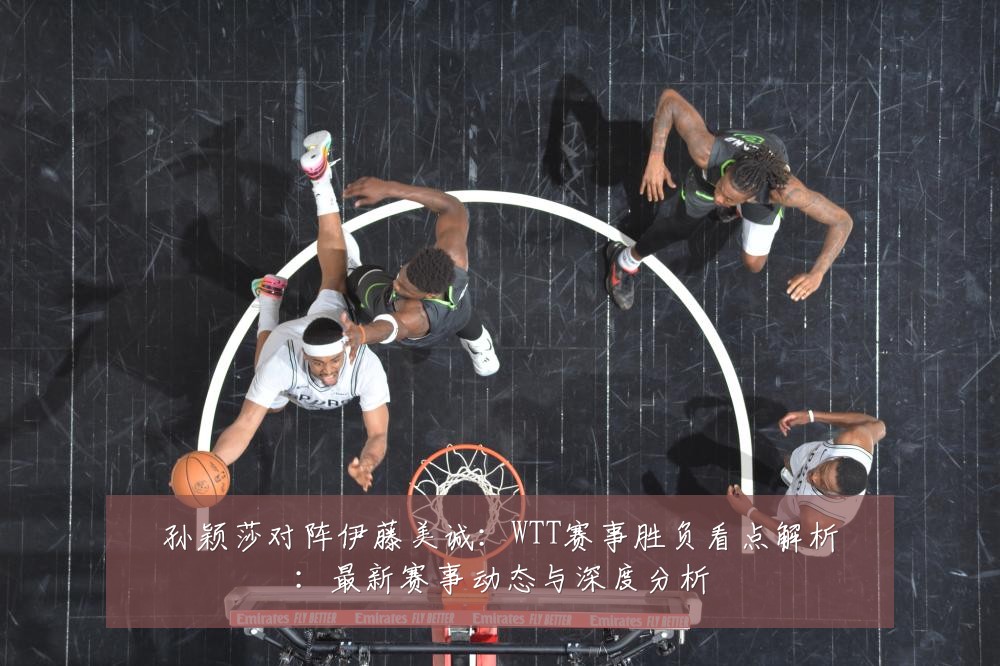 孙颖莎对阵伊藤美诚:WTT赛事胜负看点解析:最新赛事动态与深度分析