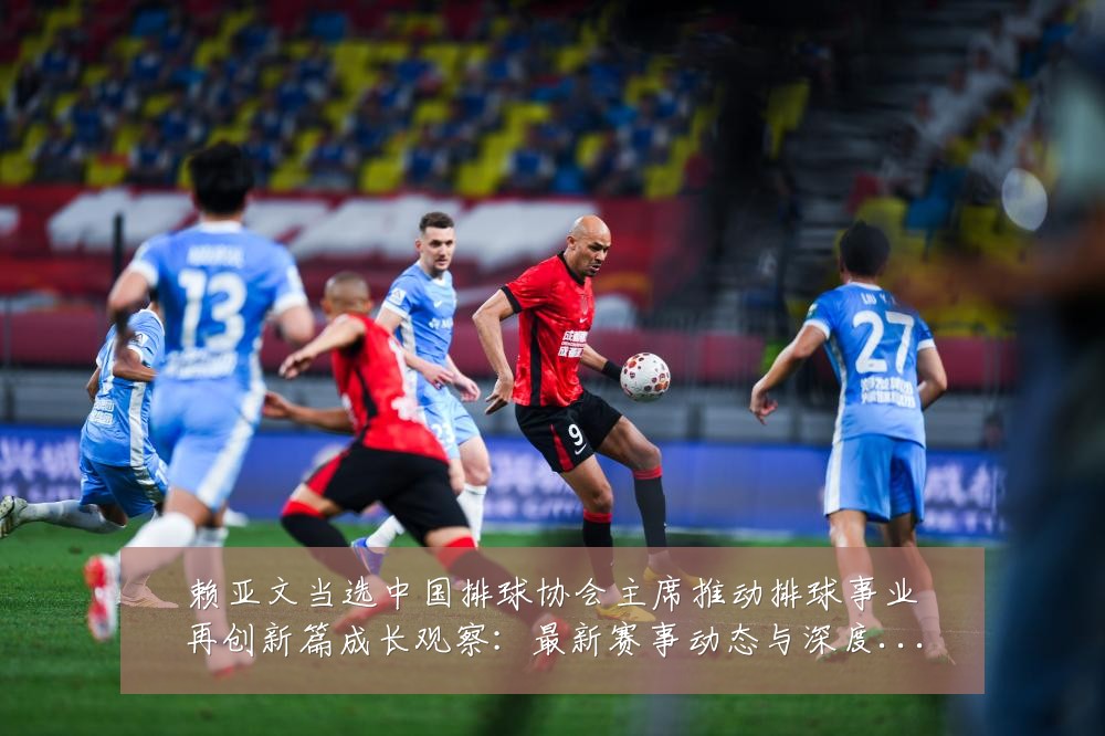 赖亚文当选中国排球协会主席推动排球事业再创新篇成长观察:最新赛事动态与深度分析