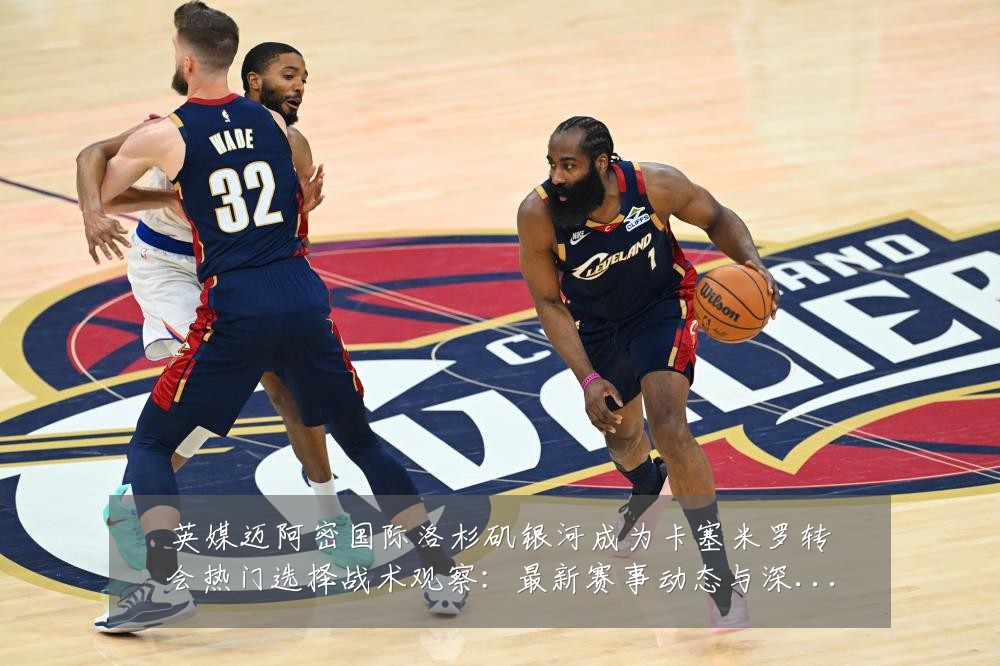 英媒迈阿密国际洛杉矶银河成为卡塞米罗转会热门选择战术观察:最新赛事动态与深度分析