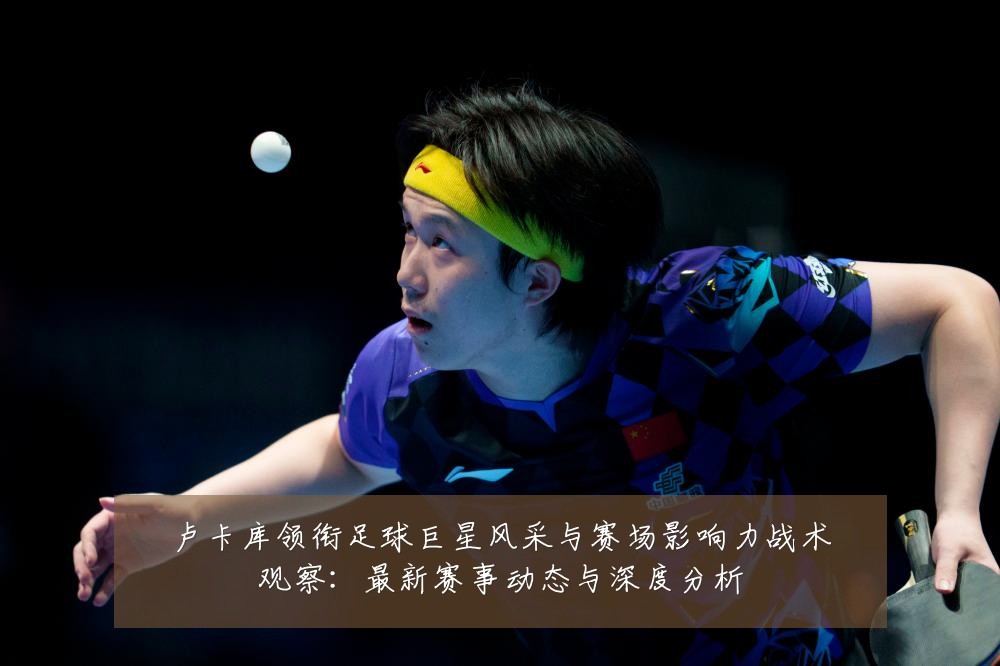 卢卡库领衔足球巨星风采与赛场影响力战术观察:最新赛事动态与深度分析